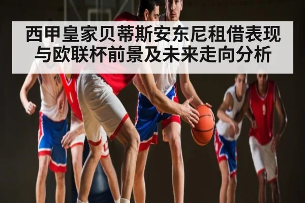 西甲皇家贝蒂斯安东尼租借表现与欧联杯前景及未来走向分析