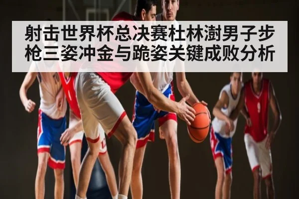 射击世界杯总决赛杜林澍男子步枪三姿冲金与跪姿关键成败分析