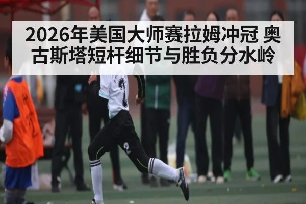 2026年美国大师赛拉姆冲冠 奥古斯塔短杆细节与胜负分水岭