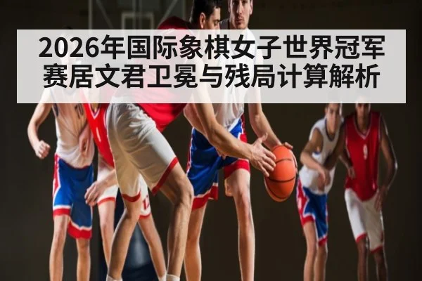 2026年国际象棋女子世界冠军赛居文君卫冕与残局计算解析