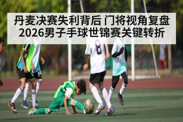 丹麦决赛失利背后 门将视角复盘2026男子手球世锦赛关键转折